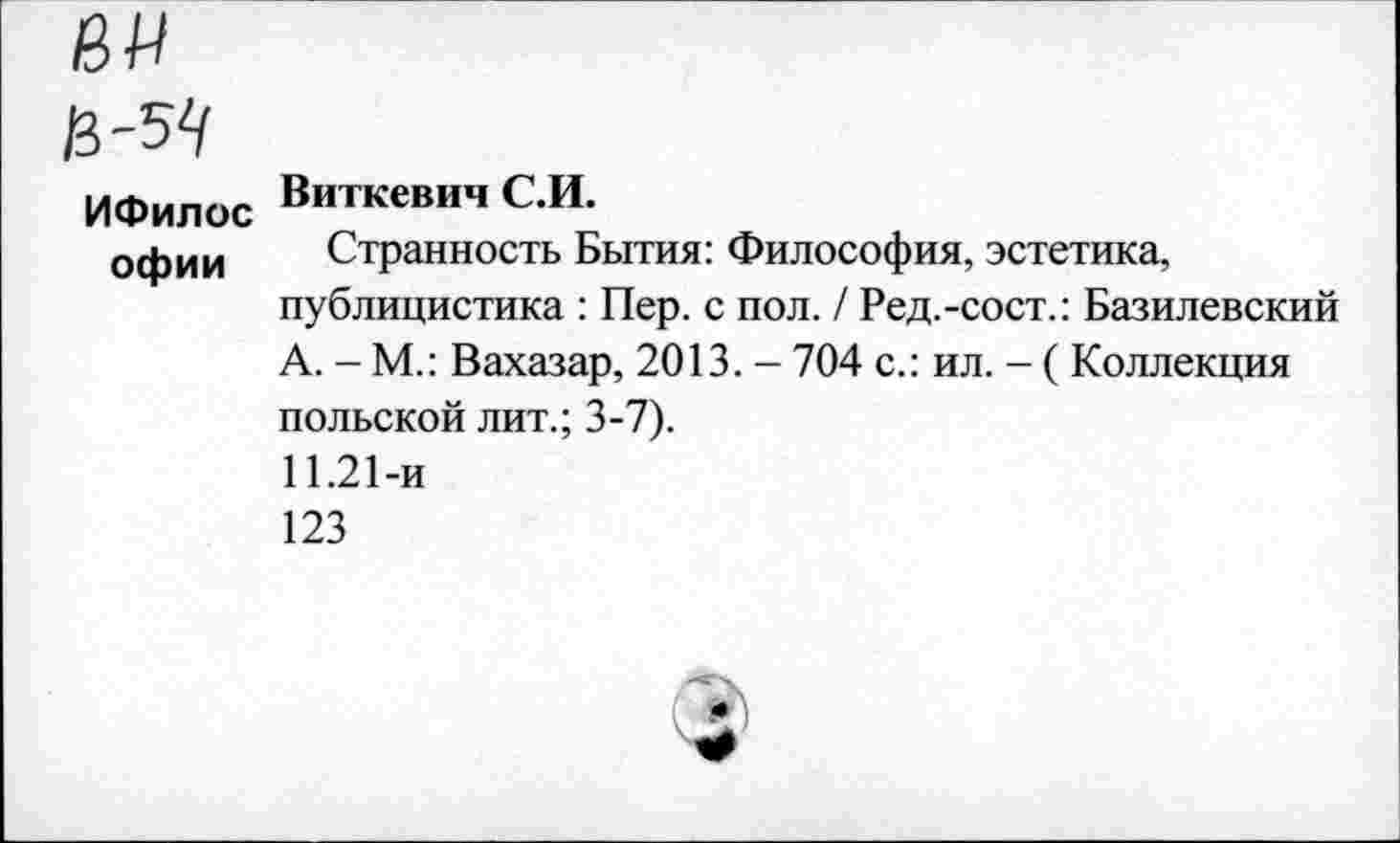 ﻿ни
Ц-5Ц
ИФилос Виткевнч С.И.
офии	Странность Бытия: Философия, эстетика, публицистика : Пер. с пол. / Ред.-сост.: Базилевский А. - М.: Вахазар, 2013. - 704 с.: ил. - ( Коллекция польской лит.; 3-7). 11.21-и 123